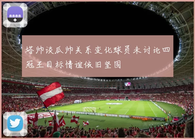 塔帅谈瓜帅关系变化球员未讨论四冠王目标情谊依旧坚固